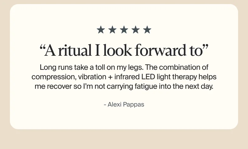 5 stars | “A ritual I look forward to” | Long runs take a toll on my legs. The combination of compression, vibration + infrared LED light therapy helps me recover so I’m not carrying fatigue into the next day. | - Alexi Pappas 5 stars | “A ritual I look forward to” | Long runs take a toll on my legs. The combination of compression, vibration + infrared LED light therapy helps me recover so I’m not carrying fatigue into the next day. | - Alexi Pappas
