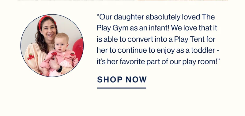 “Our daughter absolutely loved The Play Gym as an infant! We love that it is able to convert into a Play Tent for her to continue to enjoy as a toddler - it’s her favorite part of our play room!” SHOP NOW