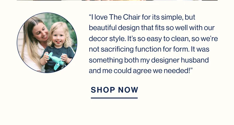 “I love The Chair for its simple, but beautiful design that fits so well with our decor style. It’s so easy to clean, so we’re not sacrificing function for form. It was something both my designer husband and me could agree we needed!” SHOP NOW