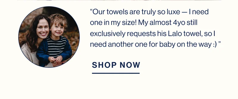 Our towels are truly so luxe — I need one in my size! My almost 4yo still exclusively requests his Lalo towel, so I need another one for baby on the way :) ” SHOP NOW