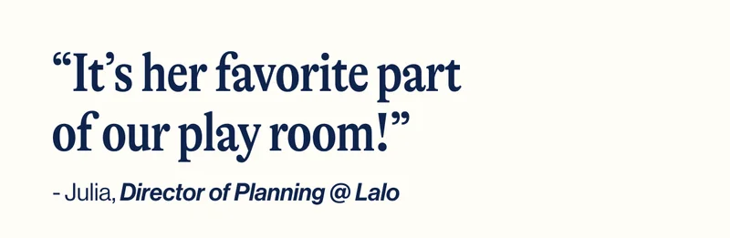 “It’s her favorite part of our play room!” - Julia, Director of Planning @ Lalo