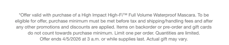 *Offer valid with purchase of a High Impact High-Fi™ Full Volume Waterproof Mascara. To be eligible for offer, purchase minimum must be met before tax and shipping/handling fees and after any other promotions and discounts are applied. Items on backorder or pre-order and gift cards do not count towards purchase minimum. Limit one per order. Quantities are limited. Offer ends 4/5/2026 at 3 a.m. or while supplies last. Actual gift may vary.