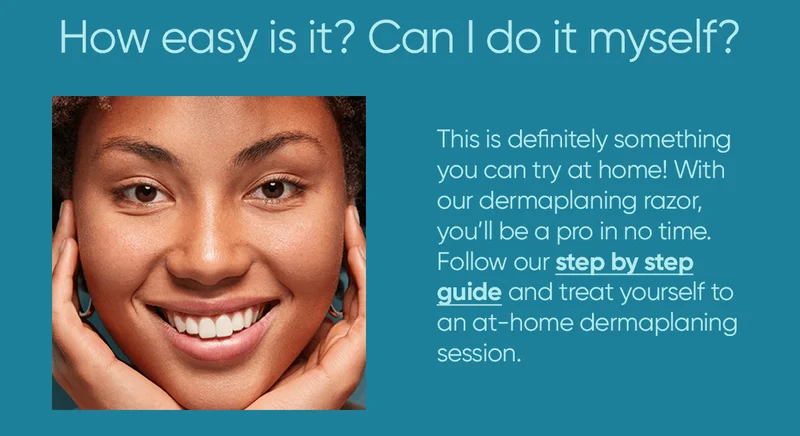 How easy is it? Can I do it myself? This is definitely something you can try at home! With our dermaplaning razor, you'll be a pro in no time. Follow our step by step guide and treat yourself to an at-home dermaplaning session.