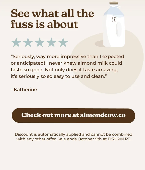 See what all the fuss is about "Seriously, way more impressive than I expected or anticipated! I never knew almond milk could taste so good. Not only does it taste amazing, it's seriously so so easy to use and clean." - Katherine Check out more at almondcow.co Discount is automatically applied and cannot be combined with any other offer. Sale ends October 9th at 11:59 PM PT