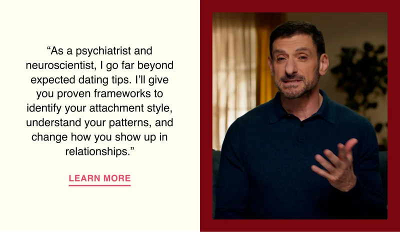 “As a psychiatrist and neuroscientist, I go far beyond expected dating tips. I’ll give you proven frameworks to identify your attachment style, understand your patterns, and change how you show up in relationships.”
