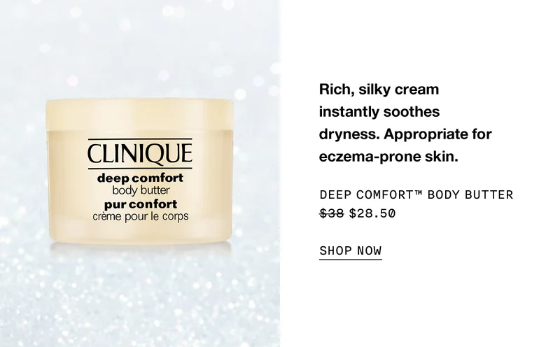 Rich, silky cream instantly soothes dryness. Appropriate for eczema-prone skin. DEEP COMFORT TM BODY BUTTER $28.50 SHOP NOW
