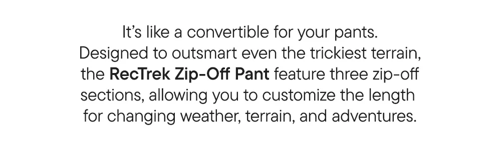 It's like a convertible for your pants. Designed to outsmart even the trickiest terrain, the RecTrek Zip-Off Pants feature three zip-off sections, allowing you to customize the length for changing weather, terrain, and adventures.
