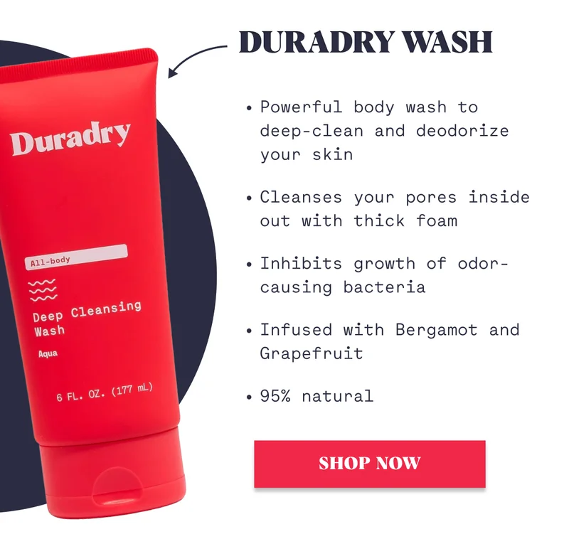 Duradry Wash Powerful body wash to deep-clean and deodorize your skin Cleanses your pores inside out with thick foam Inhibits growth of odor-causing bacteria Infused with Bergamot and Grapefruit 95% natural SHOP NOW