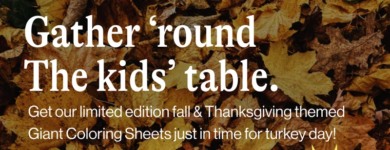 Gather ‘round The kids’ table. Get our limited edition fall & Thanksgiving themed Giant Coloring Sheets just in time for turkey day!  Shop Now. Limited Edition!