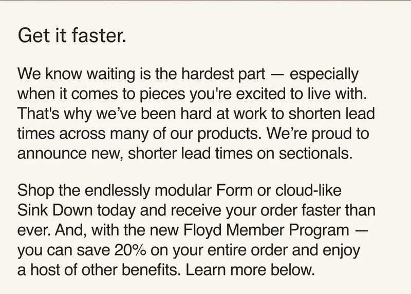 We know waiting is the hardest part — especially when it comes to pieces you're excited to live with. That's why we’ve been hard at work to shorten lead times across many of our products. We’re proud to announce new, shorter lead times on sectionals.   Shop the endlessly modular Form or cloud-like Sink Down today and receive your order faster than ever. And, with the new Floyd Member Program — you can save 20% on your entire order and enjoy  a host of other benefits. Learn more below.