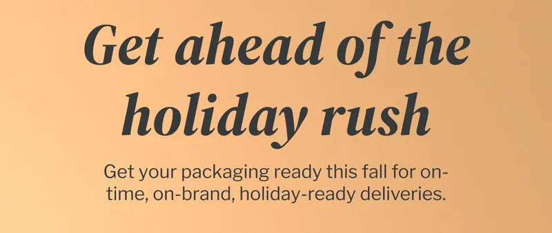 Get ahead of the holiday rush | Get your packaging ready this fall for on-time, on-brand, holiday-ready deliveries. Get ahead of the holiday rush | Get your packaging ready this fall for on-time, on-brand, holiday-ready deliveries.