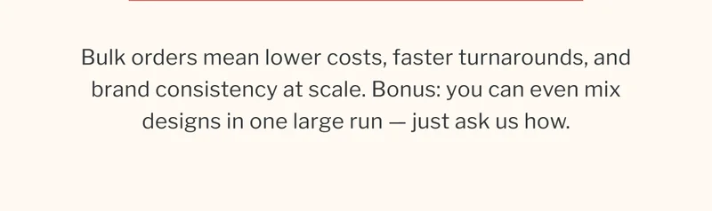Bulk orders mean lower costs, faster turnarounds, and brand consistency at scale. Bonus: you can even mix designs in one large run — just ask us how. Bulk orders mean lower costs, faster turnarounds, and brand consistency at scale. Bonus: you can even mix designs in one large run — just ask us how.
