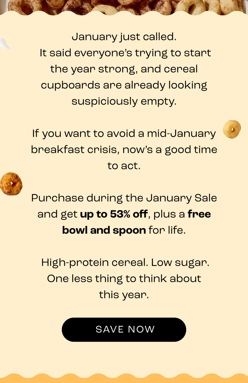 January just called.  It said everyone’s trying to start the year strong, and cereal cupboards are already looking suspiciously empty.  If you want to avoid a mid-January breakfast crisis, now’s a good time to act.  Purchase during the January Sale and get up to 53% off, plus a free bowl and spoon for life.   High-protein cereal. Low sugar. One less thing to think about this year.