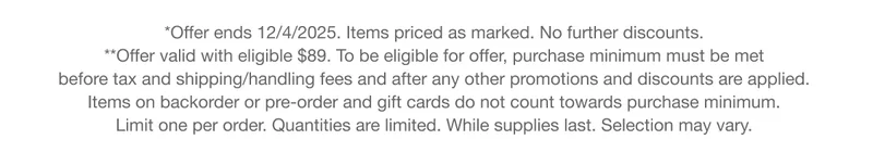 *Offer ends 12/4/2025. Items priced as marked. No further discounts. **Offer valid with eligible $89. To be eligible for offer, purchase minimum must be met  before tax and shipping/handling fees and after any other promotions and discounts are applied.  Items on backorder or pre-order and gift cards do not count towards purchase minimum.  Limit one per order. Quantities are limited. While supplies last. Selection may vary.