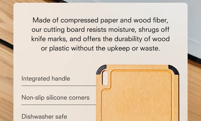 Made of compressed paper and wood fiber, our cutting board resists moisture, shrugs off knife marks, and offers the durability of wood or plastic without the upkeep or waste.  Integrated handle  Non-slip silicone corners  Dishwasher safe