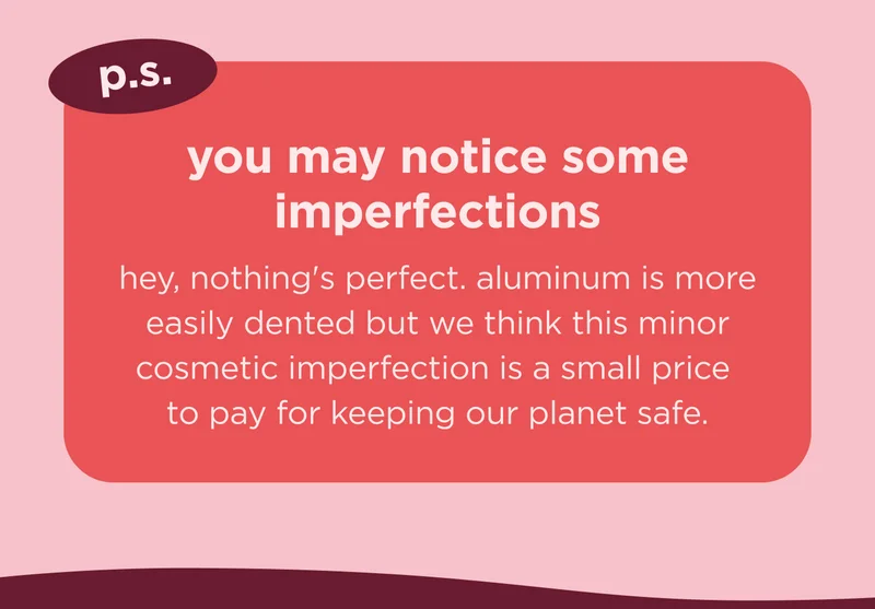 p.s. you may notice some imperfections  hey, nothing's perfect. aluminum is more easily dented but we think this minor cosmetic imperfection is a small price to pay for keeping our planet safe.