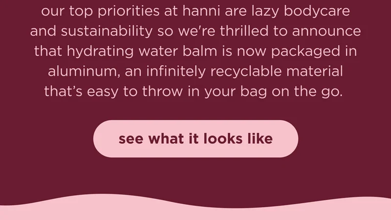 our top priorities at hanni are lazy bodycare and sustainability so we're thrilled to announce that hydrating water balm is now packaged in aluminum, an infinitely recyclable material that’s easy to throw in your bag on the go.  | see what it looks like