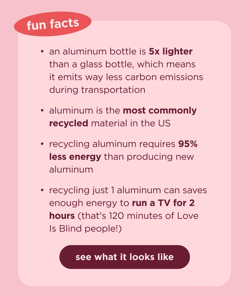 fun facts an aluminum bottle is 5x lighter than a glass bottle, which means it emits way less carbon emissions during transportation aluminum is the most commonly recycled material in the US recycling aluminum requires 95% less energy than producing new aluminum recycling just 1 aluminum can saves enough energy to run a TV for 2 hours (that's 120 minutes of Love Is Blind people!)  see what it looks like