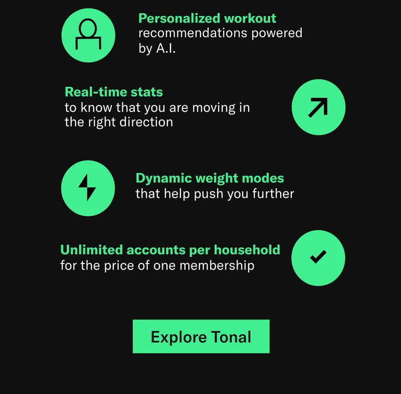 Personalized workout recommendations powered  by A.I.  Real-time stats  to know that you are moving in the right direction. Dynamic weight modes  that help push you further. Unlimited accounts per household for the price of one membership. Explore Tonal