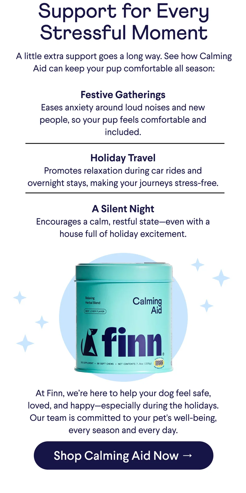 Text: Support for Every Stressful Moment: A little extra support goes a long way. See how Calming Aid can keep your pup comfortable all season. Festive Gatherings: Eases anxiety around loud noises and new people, so your pup feels comfortable and included.  Holiday Travel: Promotes relaxation during car rides and overnight stays, making your journeys stress-free.  A Silent Night: Encourages a calm, restful state—even with a house full of holiday excitement. At Finn, we’re here to help your dog feel safe, loved, and happy—especially during the holidays. Our team is committed to your pet's well-being, every season and every day.  CTA: Shop Calming Aid Now →