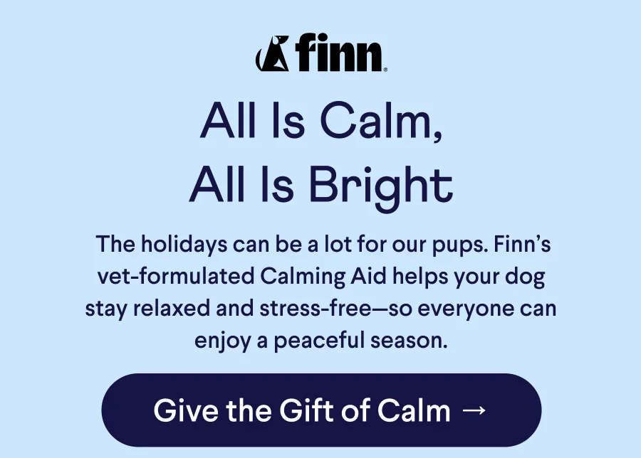 Finn logo. Text: All Is Calm, All Is Bright &nbsp;The holidays can be a lot for our pups. Finn’s vet-formulated Calming Aid helps your dog stay relaxed and stress-free—so everyone can enjoy a peaceful season. CTA: Give the Gift of Calm →CTA: Fill a Bowl Today →
