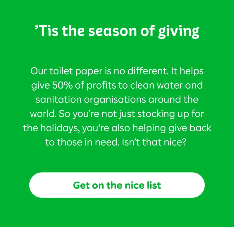 ‘Tis the season of giving  Our toilet paper is no different. It helps give 50% of profits to clean water and sanitation organisations around the world. So you’re not just stocking up for the holidays, you're also helping give back to those in need. Isn’t that nice?&nbsp;  Button: Get on the nice list