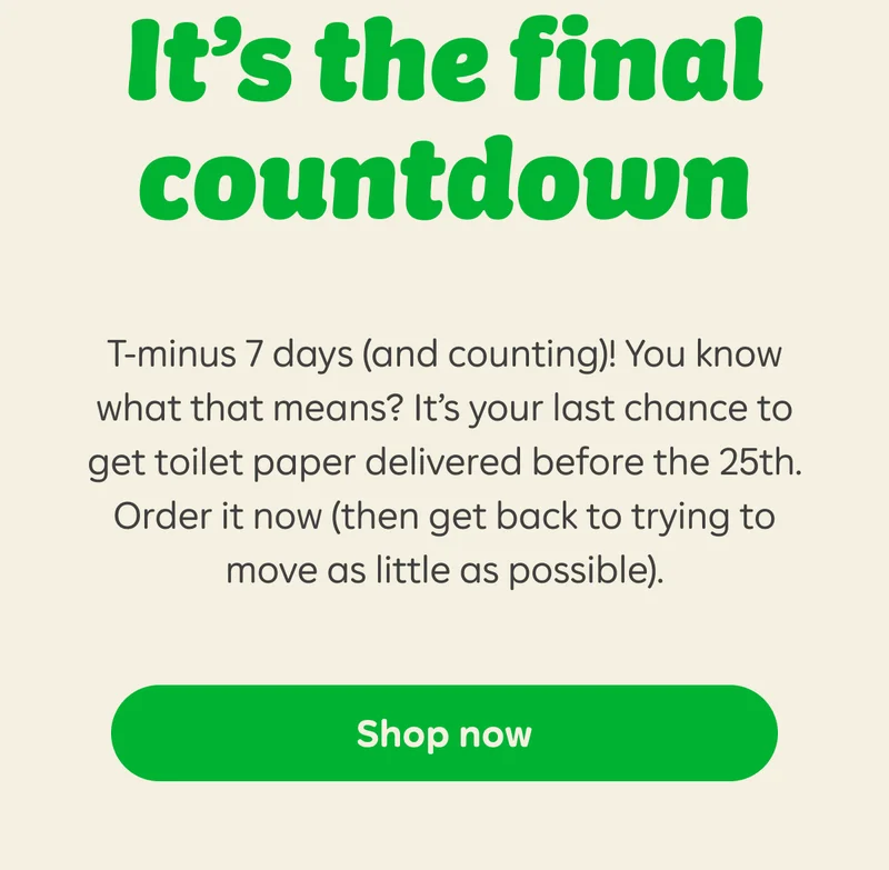 It’s the final countdown  T-minus 7 days (and counting)! You know what that means? It’s your last chance to get toilet paper delivered before the 25th. Order it now (then get back to trying to move as little as possible).  Button: Shop now