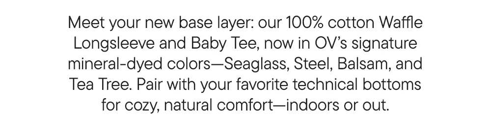 Meet your new base layer: our 100% cotton Waffle Longsleeve and Baby Tee, now in OV’s signature mineral-dyed colors—Seaglass, Steel, Balsam, and Tea Tree. Pair with your favorite technical bottoms for cozy, natural comfort—indoors or out.
