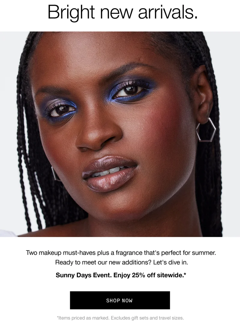 Bright new arrivals. Two makeup must-haves plus a fragrance that's perfect for summer. Ready to meet our new additions? Let's dive in. Sunny Days Event. Enjoy 25% off sitewide. SHOP NOW *Items priced as marked. Excludes gift sets and travel sizes.
