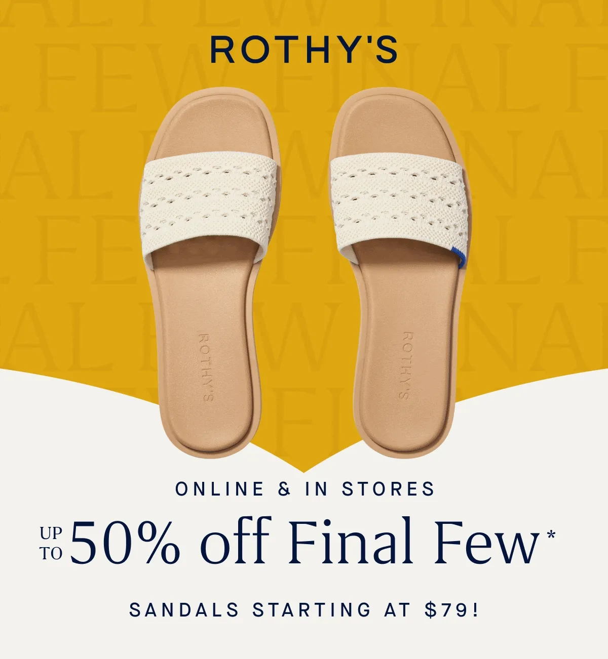 ONLINE & IN STORES Up to 50% off Final Few* Sandals starting at $79!