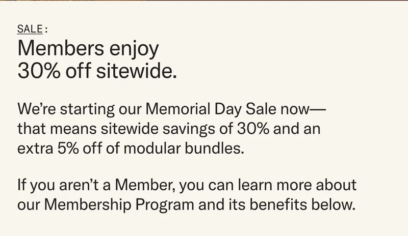 We’re starting our Memorial Day Sale now—that means sitewide savings of 30% and an extra 5% off of modular bundles. If you aren’t a Member, you can learn more about our Membership Program and its benefits below.