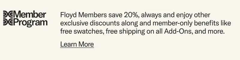 Floyd Members save 20%, always and enjoy other exclusive discounts along and member-only benefits like free swatches, free shipping on all Add-Ons, and more.