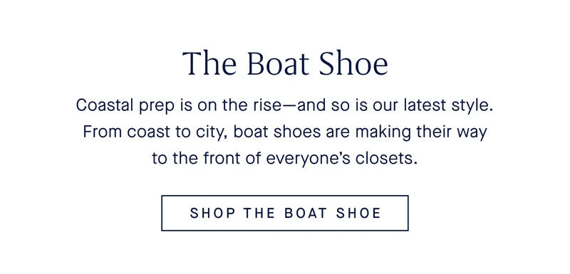 The Boat Shoe Shoe Coastal prep is on the rise—and so is our latest style. From coast to city, boat shoes are making their way to the front of everyone’s closets. SHOP THE BOAT SHOE