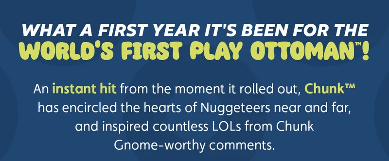 What a first year it's been for The World's First Play Ottoman™! An instant hit from the moment it rolled out, Chunk™ has encircled the hearts of Nuggeteers near and far, and inspired countless LOLs from Chunk Gnome-worthy comments.