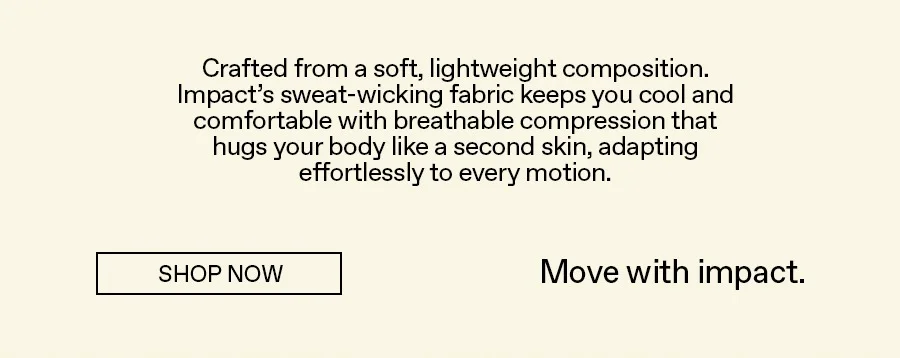 Crafted from a soft, lightweight composition. Impact's sweat-wicking fabric keeps you cool and comfortable with breathable compression that hugs your body like a second skin, adapting effortlessly to every motion.