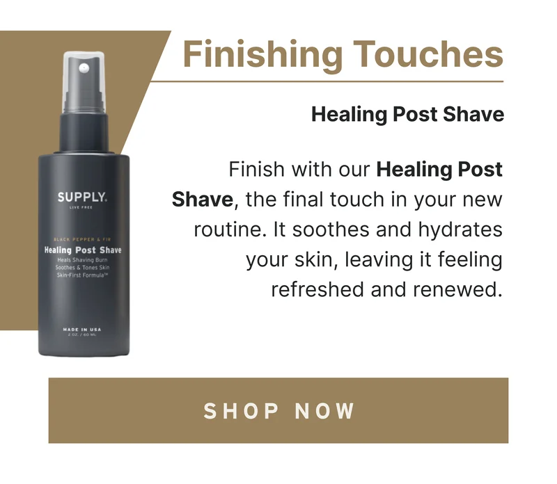 Finishing Touches Finish with our Healing Post Shave, the final touch in your new routine. It soothes and hydrates your skin, leaving it feeling refreshed and renewed. [Shop Now]