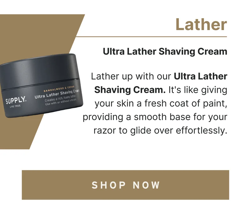 Lather Lather up with our Ultra Lather Shaving Cream. It's like giving your skin a fresh coat of paint, providing a smooth base for your razor to glide over effortlessly. [Shop Now]
