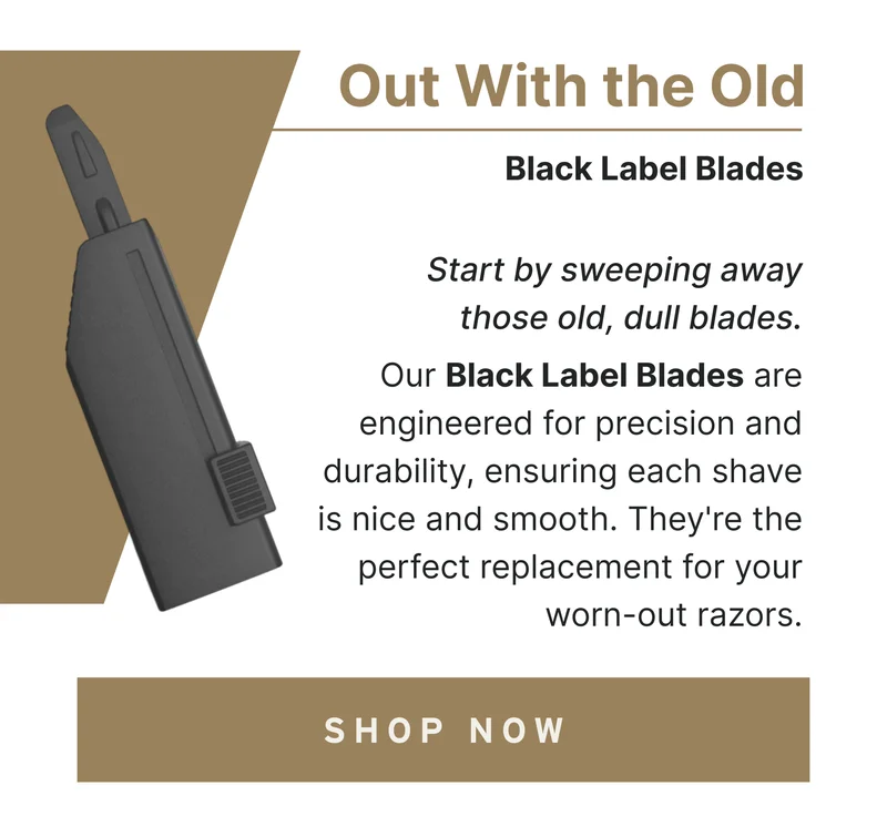 Out With the Old Start by sweeping away those old, dull blades. Our Black Label Blades are engineered for precision and durability, ensuring each shave is nice and smooth. They're the perfect replacement for your worn-out razors. [Shop Now]