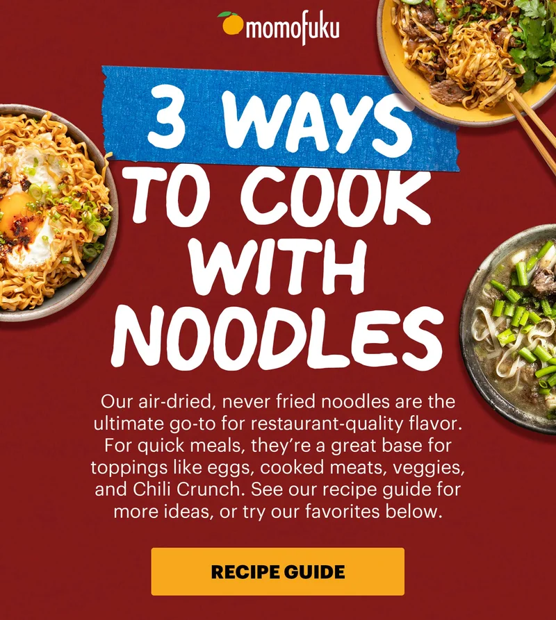 Header: 3 Ways to Cook with Noodles Sub-header: Our air-dried, never fried noodles are the ultimate go-to for restaurant-quality flavor. For quick meals, they’re a great base for toppings like eggs, cooked meats, veggies, and Chili Crunch. See our recipe guide for more ideas, or try our favorites below.   CTA: RECIPE GUIDE
