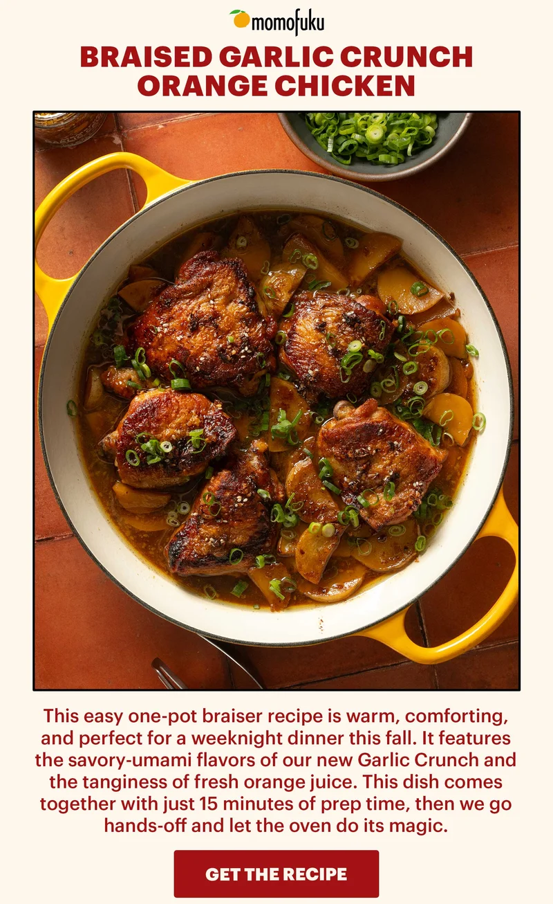 Header: Braised Garlic Crunch Orange Chicken 	 Sub-header: This easy one-pot braiser recipe is warm, comforting, and perfect for a weeknight dinner this fall. It features the savory-umami flavors of our new Garlic Crunch and the tanginess of fresh orange juice. This dish comes together with just 15 minutes of prep time, then we go hands-off and let the oven do its magic.   CTA: GET THE RECIPE