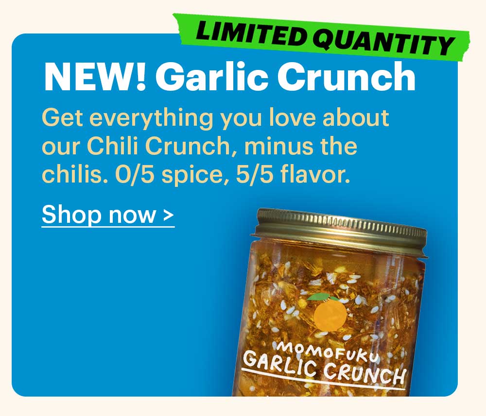 NEW! Garlic Crunch  Get everything you love about our Chili Crunch, minus the chilis. 0/5 spice, 5/5 flavor.  Shop now >