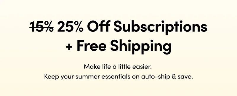 15% 25% Off Subscriptions + Free Shipping   Make life a little easier. Keep your summer essentials on auto-ship & save.