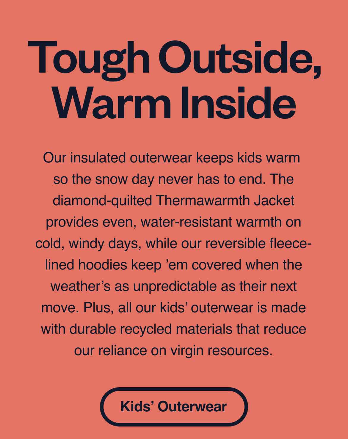 Tough Outside, Warm Inside. Our insulated outerwear keeps kids warm so the snow day never has to end. The diamond-quilted Thermawarmth Jacket provides even, water-resistant warmth on cold, windy days, while our reversible fleece-lined hoodies keep ’em covered when the weather’s as unpredictable as their next move. Plus, all our kids’ outerwear is made with durable recycled materials that reduce our reliance on virgin resources. Shop Kids’ Outerwear