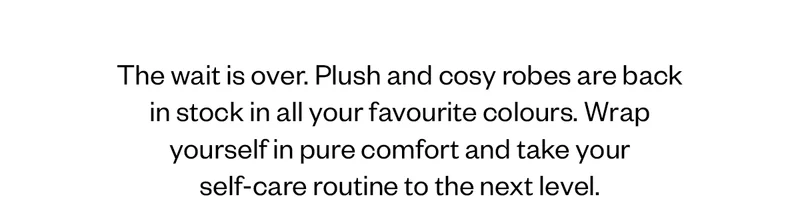 The wait is over. Plush and cosy robes are back in stock in all your favourite colours. Wrap yourself in pure comfort and take your self-care routine to the next level.