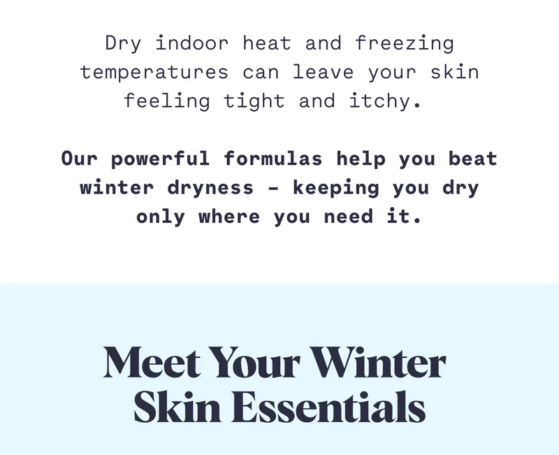 Dry indoor heat and freezing temperatures can leave your skin feeling tight and itchy.&nbsp;  Our powerful formulas help you beat winter dryness – keeping you dry only where you need it.