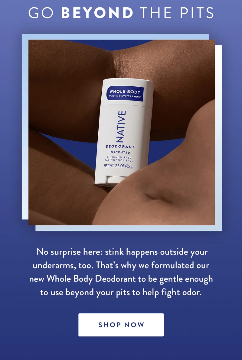 Go Beyond the Pits | No surprise here: stink happens outside your underarms, too. That’s why we formulated our new Whole Body Deodorant to be gentle enough to use beyond your pits to help fight odor. | SHOP NOW