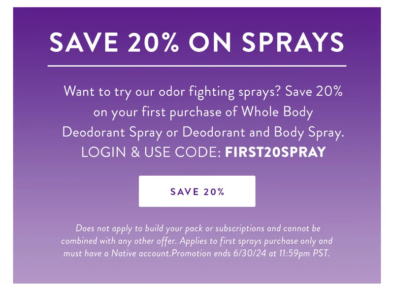 Save 20% on Sprays | Want to try our odor fighting sprays? Save 20% on your first purchase of Whole Body Deodorant Spray or Deodorant and Body Spray. LOGIN & USE CODE: FIRST20SPRAY | SAVE 20% | Does not apply to build your pack or subscriptions and cannot be combined with any other offer. Applies to first sprays purchase only and must have a Native account.Promotion ends 6/30/24 at 11:59pm PST.