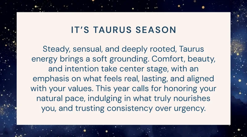 IT’S TAURUS SEASON: Steady, sensual, and deeply rooted, Taurus energy brings a soft grounding. Comfort, beauty, and intention take center stage, with an emphasis on what feels real, lasting, and aligned with your values. This year calls for honoring your natural pace, indulging in what truly nourishes you, and trusting consistency over urgency.