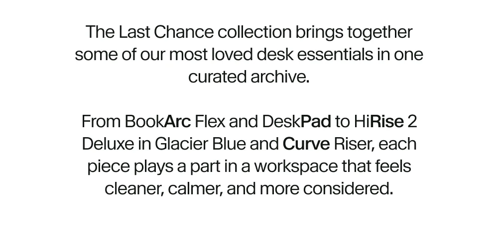 The Last Chance collection brings together some of our most loved desk essentials in one curated archive.  From BookArc Flex and DeskPad to HiRise 2 Deluxe in Glacier Blue and Curve Riser, each piece plays a part in a workspace that feels cleaner, calmer, and more considered.