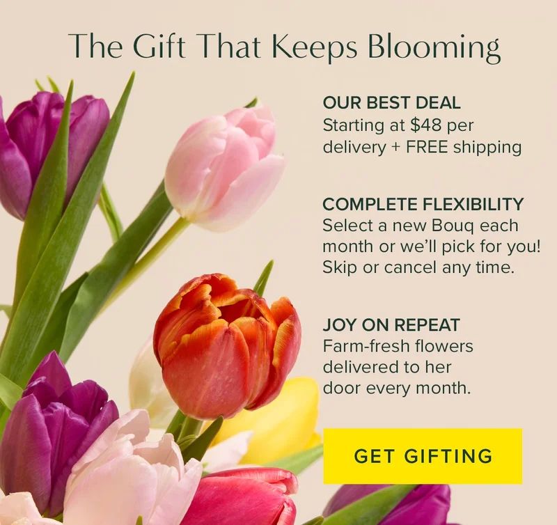The Gift That Keeps Blooming. (1) It's Our Best Deal! Starting at $48 per delivery + free shipping. (2) Complete flexibility. Select a new Bouq each month or we'll pick for you! Skin or cancel any time. (3) Joy on repeat. Farm-fresh flowers delivered to her door every month. Get Gifting.
